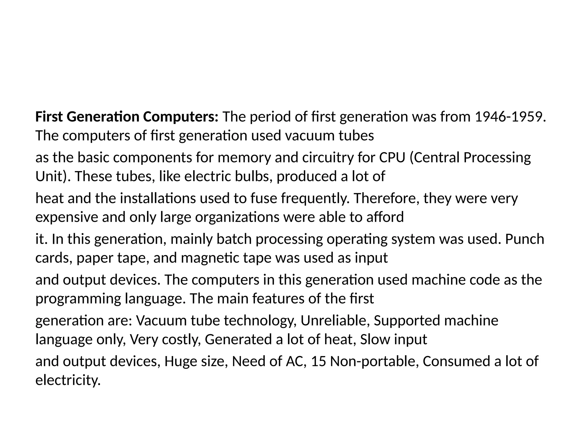 First Generation Computers: The period of first generation was from 1946-1959.
The computers of first generation used vacuum tubes
as the basic components for memory and circuitry for CPU (Central Processing
Unit). These tubes, like electric bulbs, produced a lot of
heat and the installations used to fuse frequently. Therefore, they were very
expensive and only large organizations were able to afford
it. In this generation, mainly batch processing operating system was used. Punch
cards, paper tape, and magnetic tape was used as input
and output devices. The computers in this generation used machine code as the
programming language. The main features of the first
generation are: Vacuum tube technology, Unreliable, Supported machine
language only, Very costly, Generated a lot of heat, Slow input
and output devices, Huge size, Need of AC, 15 Non-portable, Consumed a lot of
electricity.
 
