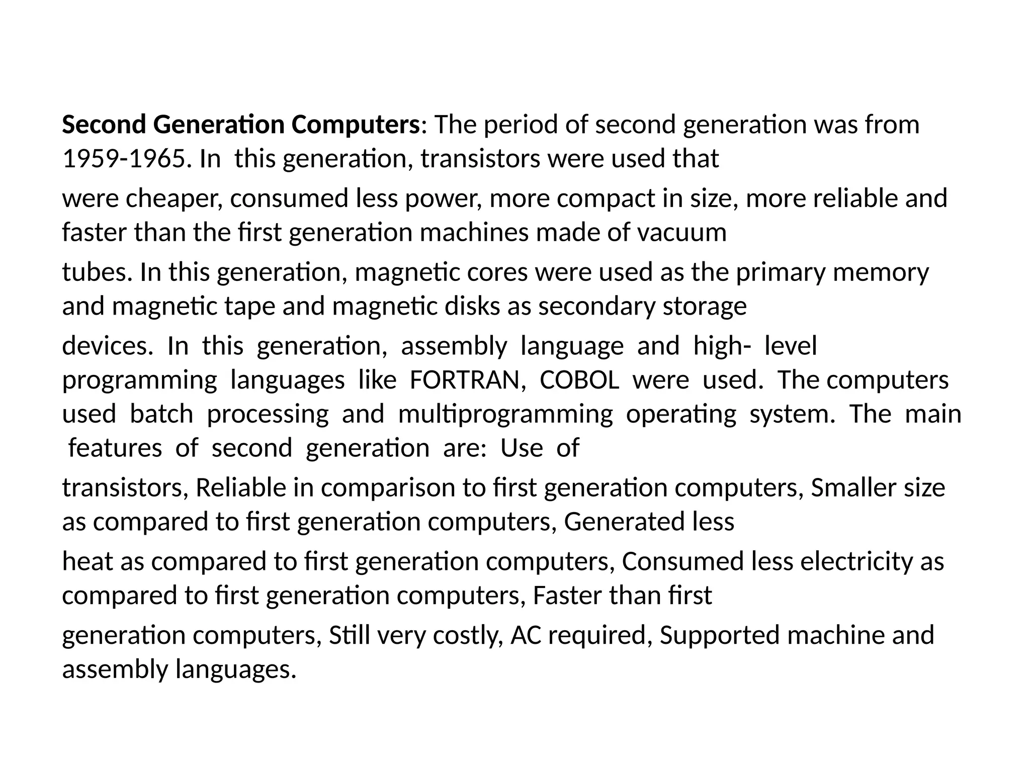Second Generation Computers: The period of second generation was from
1959-1965. In this generation, transistors were used that
were cheaper, consumed less power, more compact in size, more reliable and
faster than the first generation machines made of vacuum
tubes. In this generation, magnetic cores were used as the primary memory
and magnetic tape and magnetic disks as secondary storage
devices. In this generation, assembly language and high- level
programming languages like FORTRAN, COBOL were used. The computers
used batch processing and multiprogramming operating system. The main
features of second generation are: Use of
transistors, Reliable in comparison to first generation computers, Smaller size
as compared to first generation computers, Generated less
heat as compared to first generation computers, Consumed less electricity as
compared to first generation computers, Faster than first
generation computers, Still very costly, AC required, Supported machine and
assembly languages.
 