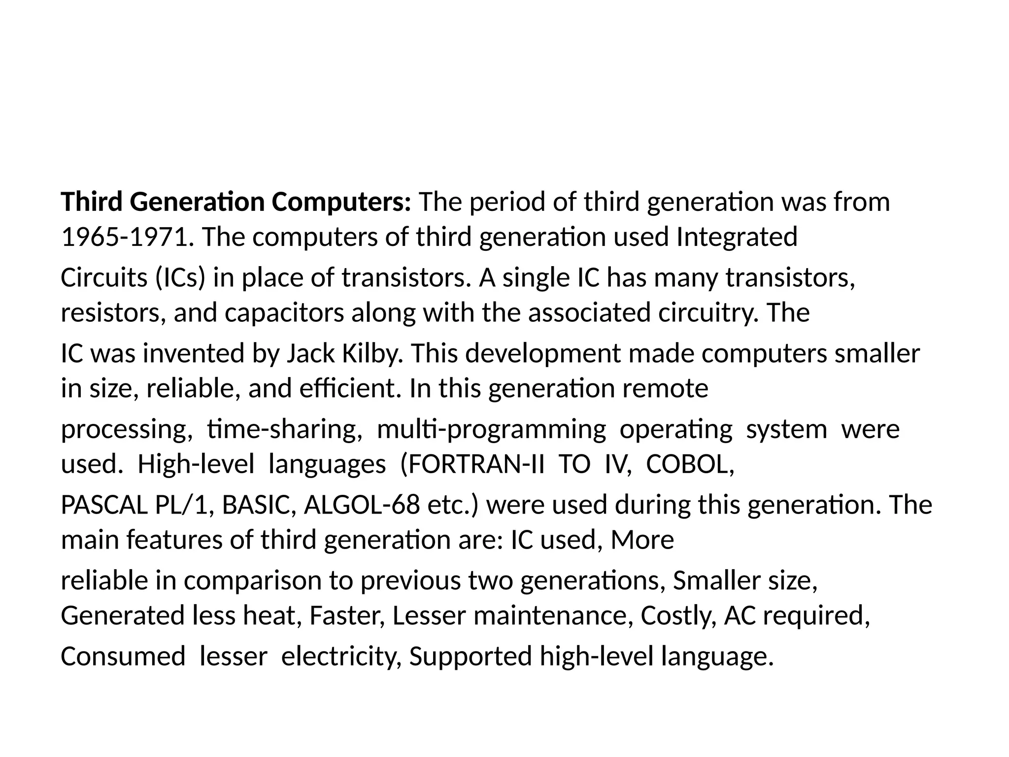 Third Generation Computers: The period of third generation was from
1965-1971. The computers of third generation used Integrated
Circuits (ICs) in place of transistors. A single IC has many transistors,
resistors, and capacitors along with the associated circuitry. The
IC was invented by Jack Kilby. This development made computers smaller
in size, reliable, and efficient. In this generation remote
processing, time-sharing, multi-programming operating system were
used. High-level languages (FORTRAN-II TO IV, COBOL,
PASCAL PL/1, BASIC, ALGOL-68 etc.) were used during this generation. The
main features of third generation are: IC used, More
reliable in comparison to previous two generations, Smaller size,
Generated less heat, Faster, Lesser maintenance, Costly, AC required,
Consumed lesser electricity, Supported high-level language.
 