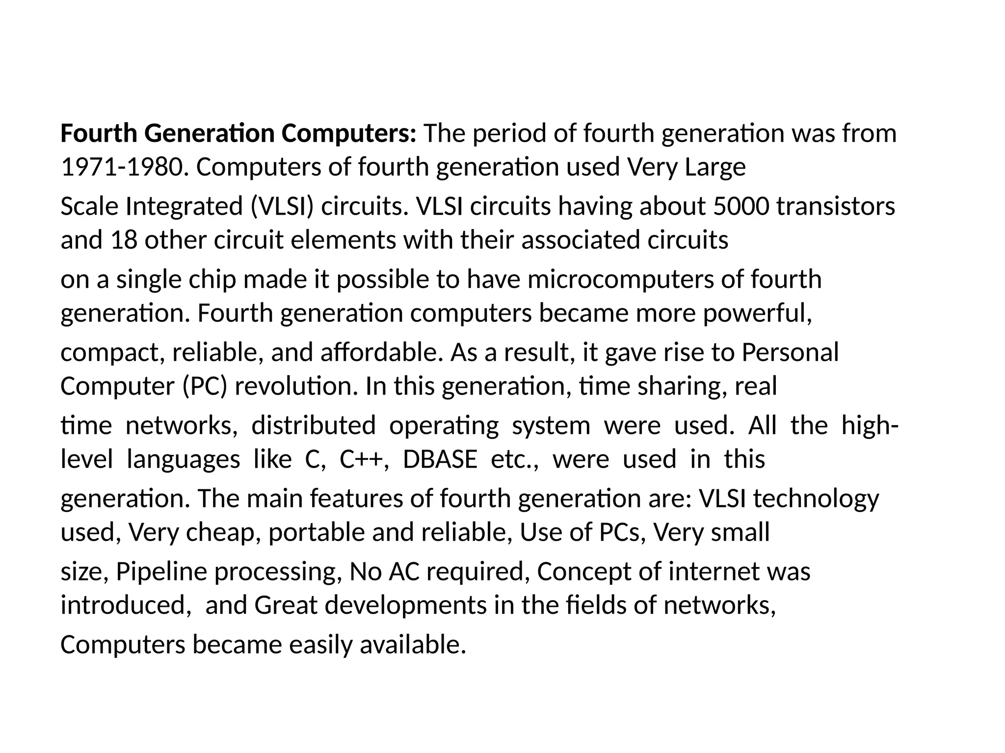Fourth Generation Computers: The period of fourth generation was from
1971-1980. Computers of fourth generation used Very Large
Scale Integrated (VLSI) circuits. VLSI circuits having about 5000 transistors
and 18 other circuit elements with their associated circuits
on a single chip made it possible to have microcomputers of fourth
generation. Fourth generation computers became more powerful,
compact, reliable, and affordable. As a result, it gave rise to Personal
Computer (PC) revolution. In this generation, time sharing, real
time networks, distributed operating system were used. All the high-
level languages like C, C++, DBASE etc., were used in this
generation. The main features of fourth generation are: VLSI technology
used, Very cheap, portable and reliable, Use of PCs, Very small
size, Pipeline processing, No AC required, Concept of internet was
introduced, and Great developments in the fields of networks,
Computers became easily available.
 