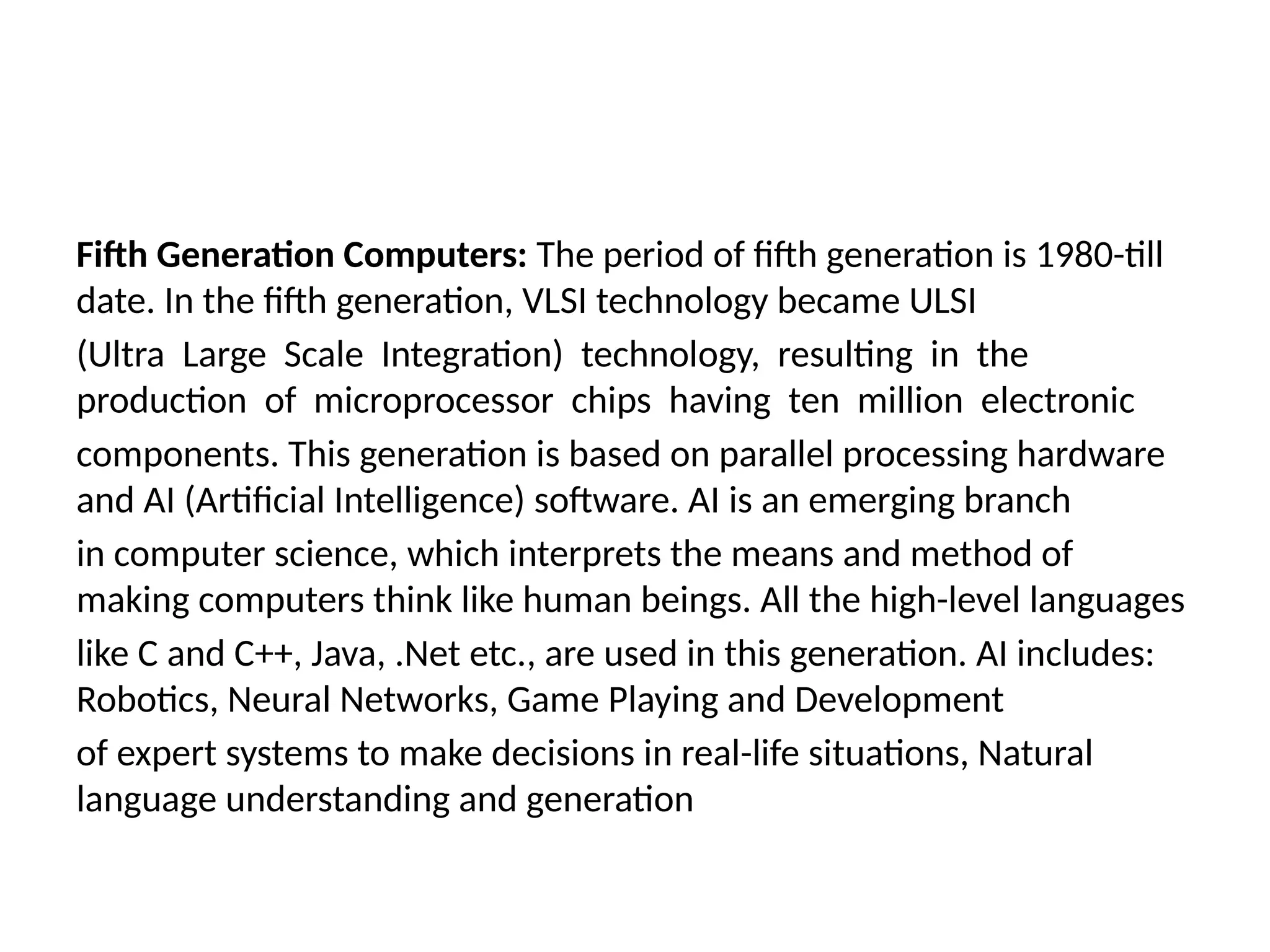 Fifth Generation Computers: The period of fifth generation is 1980-till
date. In the fifth generation, VLSI technology became ULSI
(Ultra Large Scale Integration) technology, resulting in the
production of microprocessor chips having ten million electronic
components. This generation is based on parallel processing hardware
and AI (Artificial Intelligence) software. AI is an emerging branch
in computer science, which interprets the means and method of
making computers think like human beings. All the high-level languages
like C and C++, Java, .Net etc., are used in this generation. AI includes:
Robotics, Neural Networks, Game Playing and Development
of expert systems to make decisions in real-life situations, Natural
language understanding and generation
 