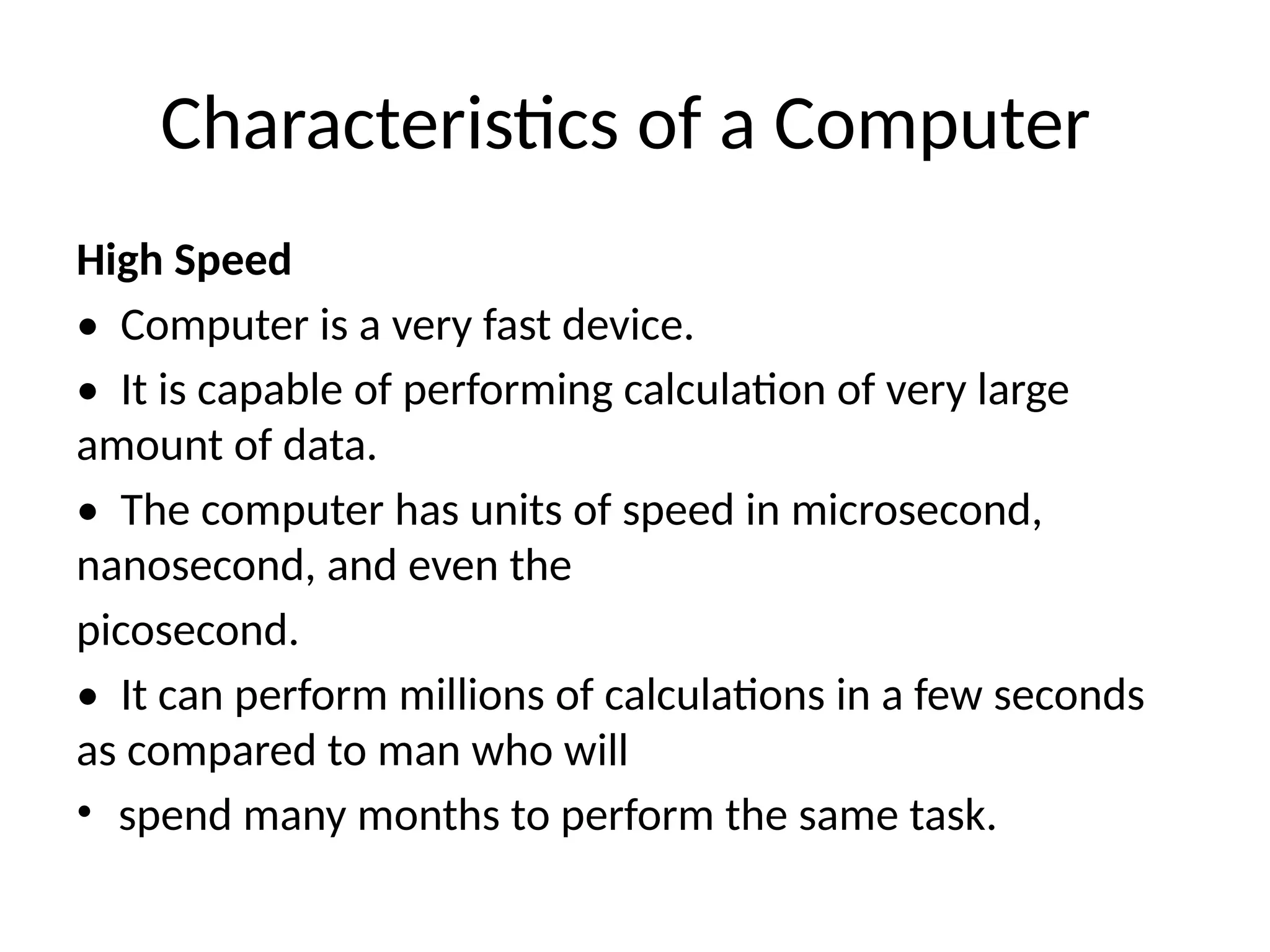 Characteristics of a Computer
High Speed
• Computer is a very fast device.
• It is capable of performing calculation of very large
amount of data.
• The computer has units of speed in microsecond,
nanosecond, and even the
picosecond.
• It can perform millions of calculations in a few seconds
as compared to man who will
• spend many months to perform the same task.
 