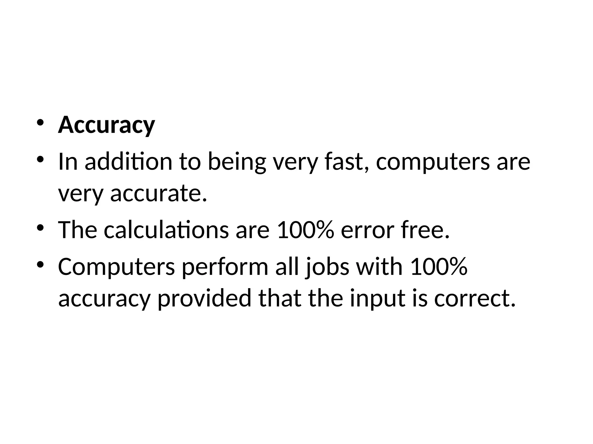 • Accuracy
• In addition to being very fast, computers are
very accurate.
• The calculations are 100% error free.
• Computers perform all jobs with 100%
accuracy provided that the input is correct.
 