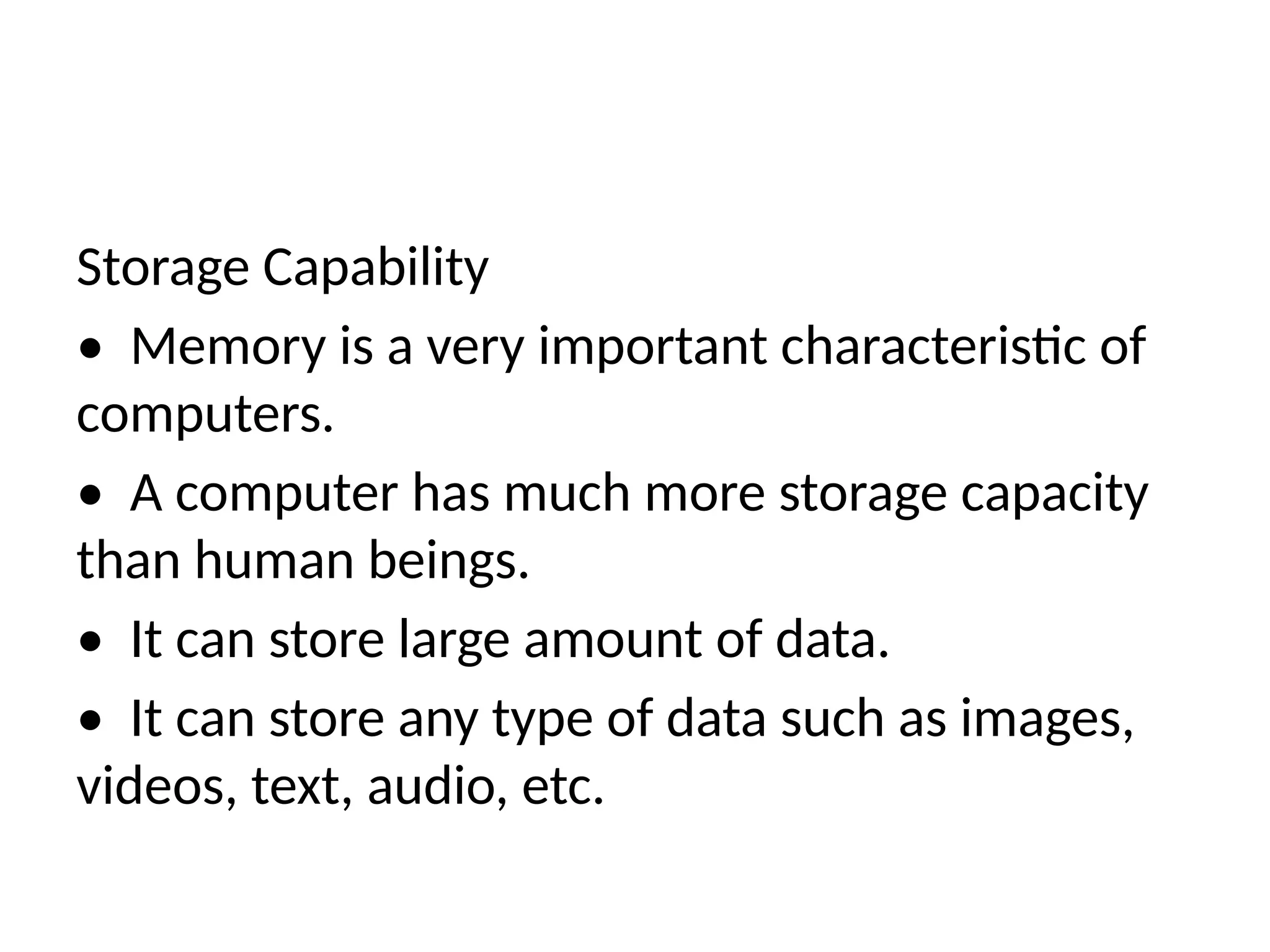 Storage Capability
• Memory is a very important characteristic of
computers.
• A computer has much more storage capacity
than human beings.
• It can store large amount of data.
• It can store any type of data such as images,
videos, text, audio, etc.
 