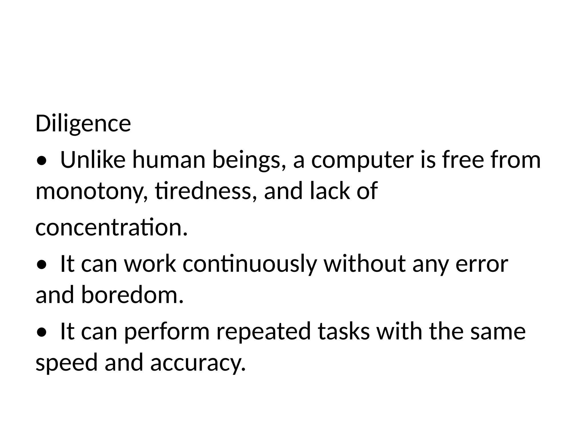 Diligence
• Unlike human beings, a computer is free from
monotony, tiredness, and lack of
concentration.
• It can work continuously without any error
and boredom.
• It can perform repeated tasks with the same
speed and accuracy.
 