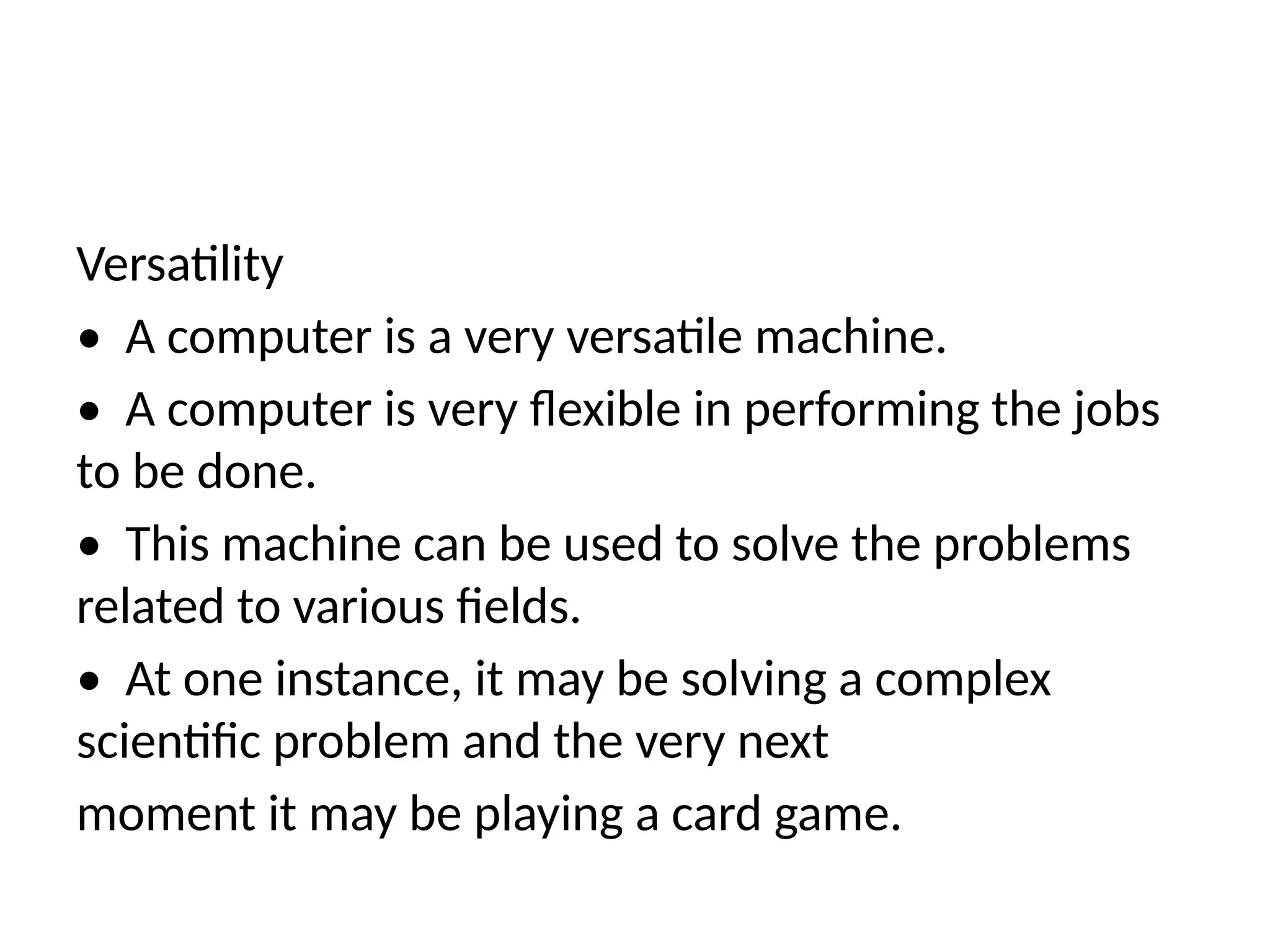 Versatility
• A computer is a very versatile machine.
• A computer is very flexible in performing the jobs
to be done.
• This machine can be used to solve the problems
related to various fields.
• At one instance, it may be solving a complex
scientific problem and the very next
moment it may be playing a card game.
 