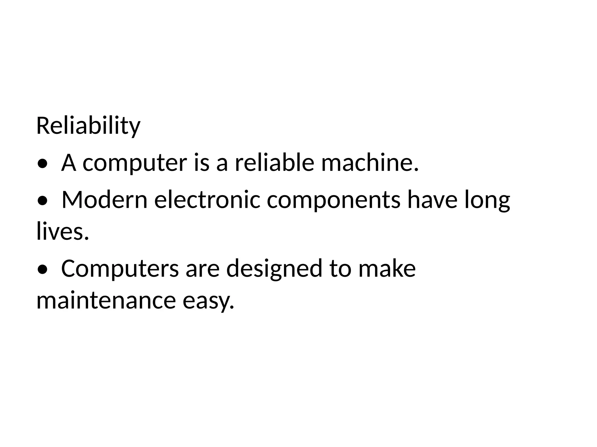 Reliability
• A computer is a reliable machine.
• Modern electronic components have long
lives.
• Computers are designed to make
maintenance easy.
 