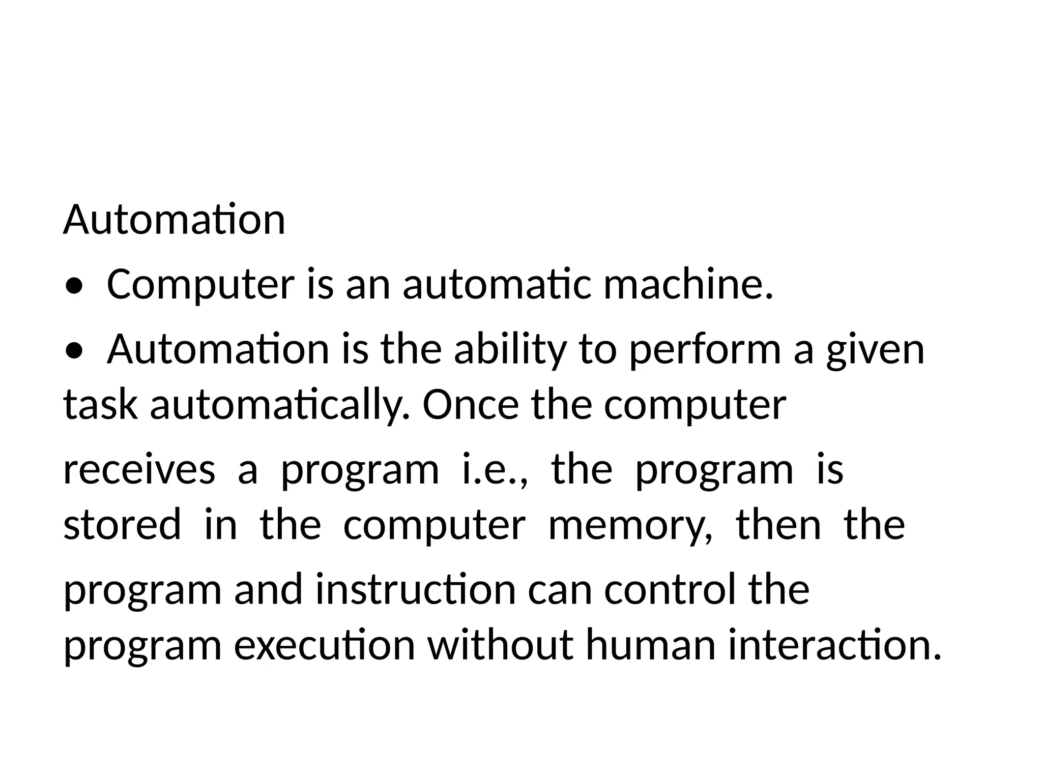 Automation
• Computer is an automatic machine.
• Automation is the ability to perform a given
task automatically. Once the computer
receives a program i.e., the program is
stored in the computer memory, then the
program and instruction can control the
program execution without human interaction.
 