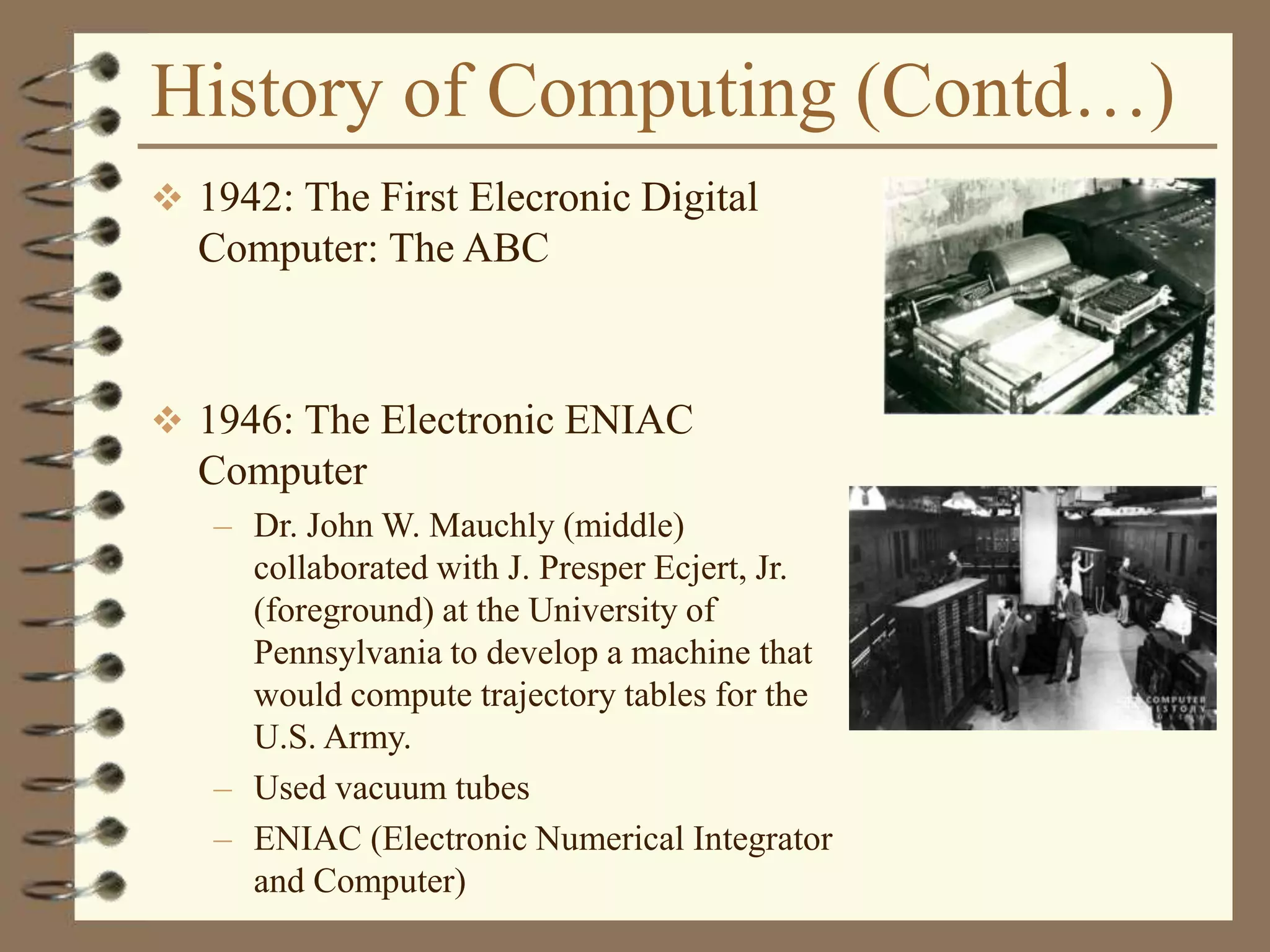 History of Computing (Contd…)
 1942: The First Elecronic Digital
Computer: The ABC
 1946: The Electronic ENIAC
Computer
– Dr. John W. Mauchly (middle)
collaborated with J. Presper Ecjert, Jr.
(foreground) at the University of
Pennsylvania to develop a machine that
would compute trajectory tables for the
U.S. Army.
– Used vacuum tubes
– ENIAC (Electronic Numerical Integrator
and Computer)
 