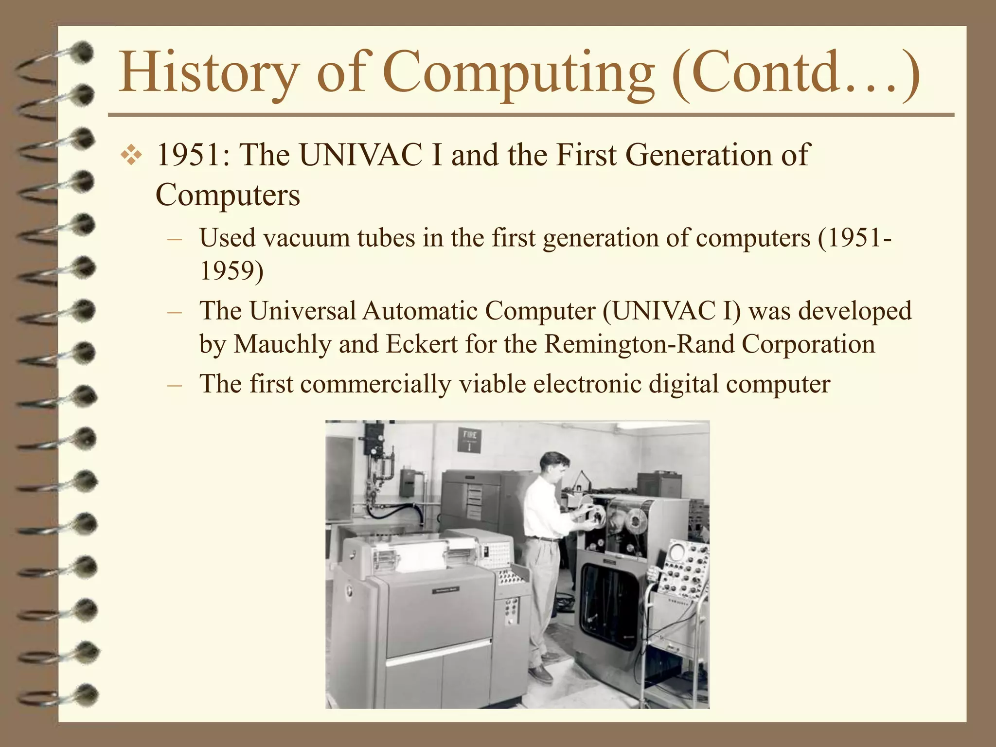 History of Computing (Contd…)
 1951: The UNIVAC I and the First Generation of
Computers
– Used vacuum tubes in the first generation of computers (1951-
1959)
– The Universal Automatic Computer (UNIVAC I) was developed
by Mauchly and Eckert for the Remington-Rand Corporation
– The first commercially viable electronic digital computer
 