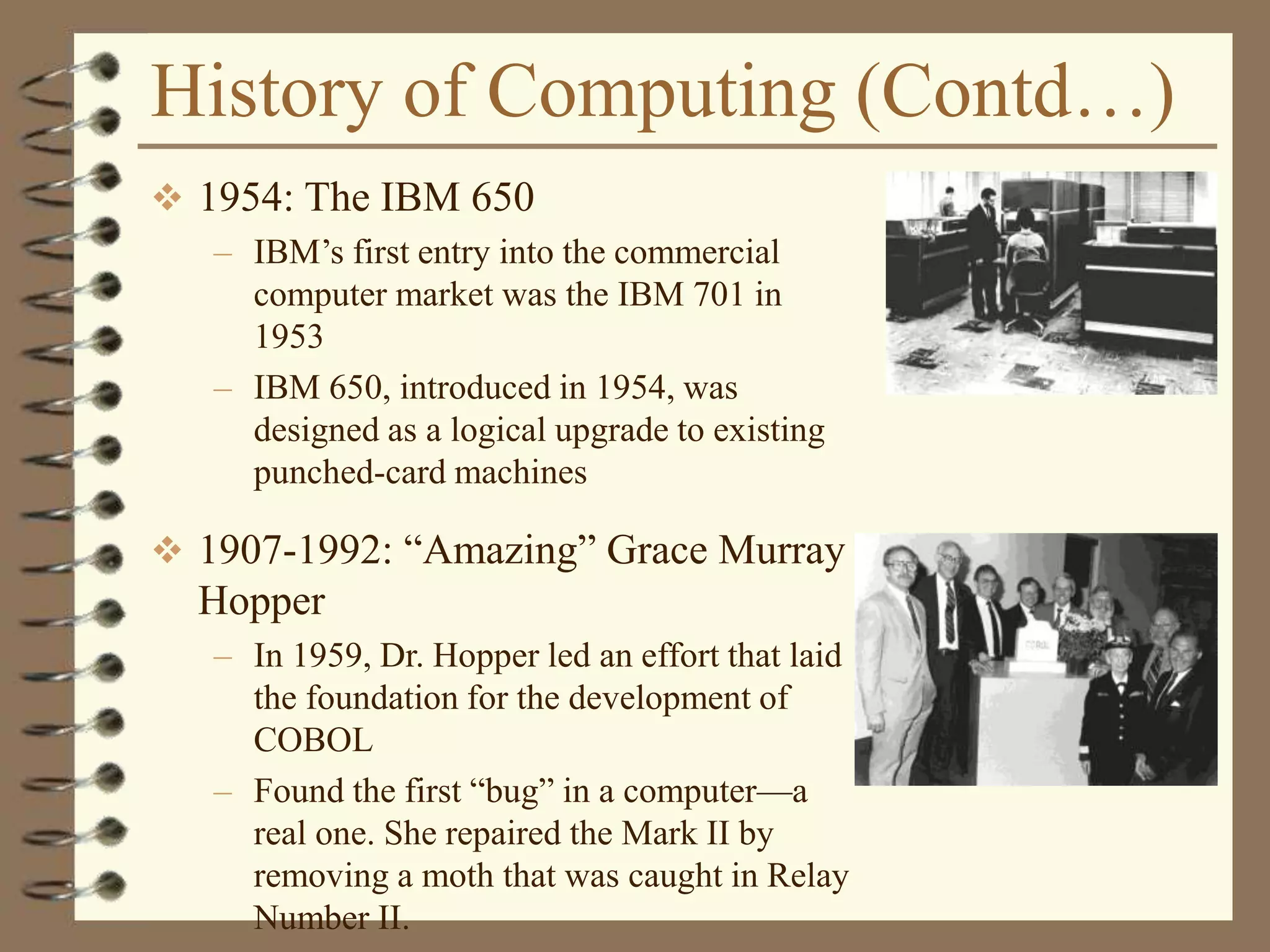 History of Computing (Contd…)
 1954: The IBM 650
– IBM’s first entry into the commercial
computer market was the IBM 701 in
1953
– IBM 650, introduced in 1954, was
designed as a logical upgrade to existing
punched-card machines
 1907-1992: “Amazing” Grace Murray
Hopper
– In 1959, Dr. Hopper led an effort that laid
the foundation for the development of
COBOL
– Found the first “bug” in a computer—a
real one. She repaired the Mark II by
removing a moth that was caught in Relay
Number II.
 