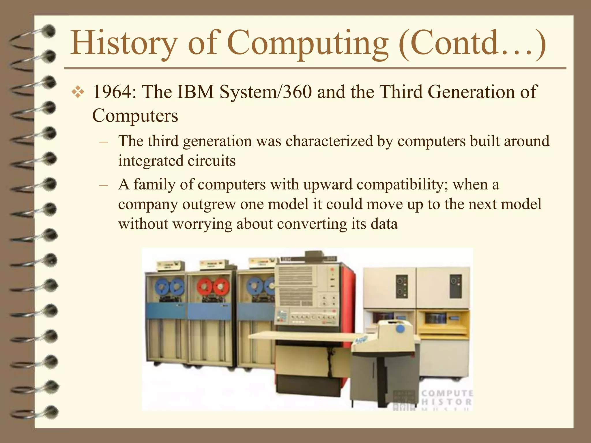 History of Computing (Contd…)
 1964: The IBM System/360 and the Third Generation of
Computers
– The third generation was characterized by computers built around
integrated circuits
– A family of computers with upward compatibility; when a
company outgrew one model it could move up to the next model
without worrying about converting its data
 