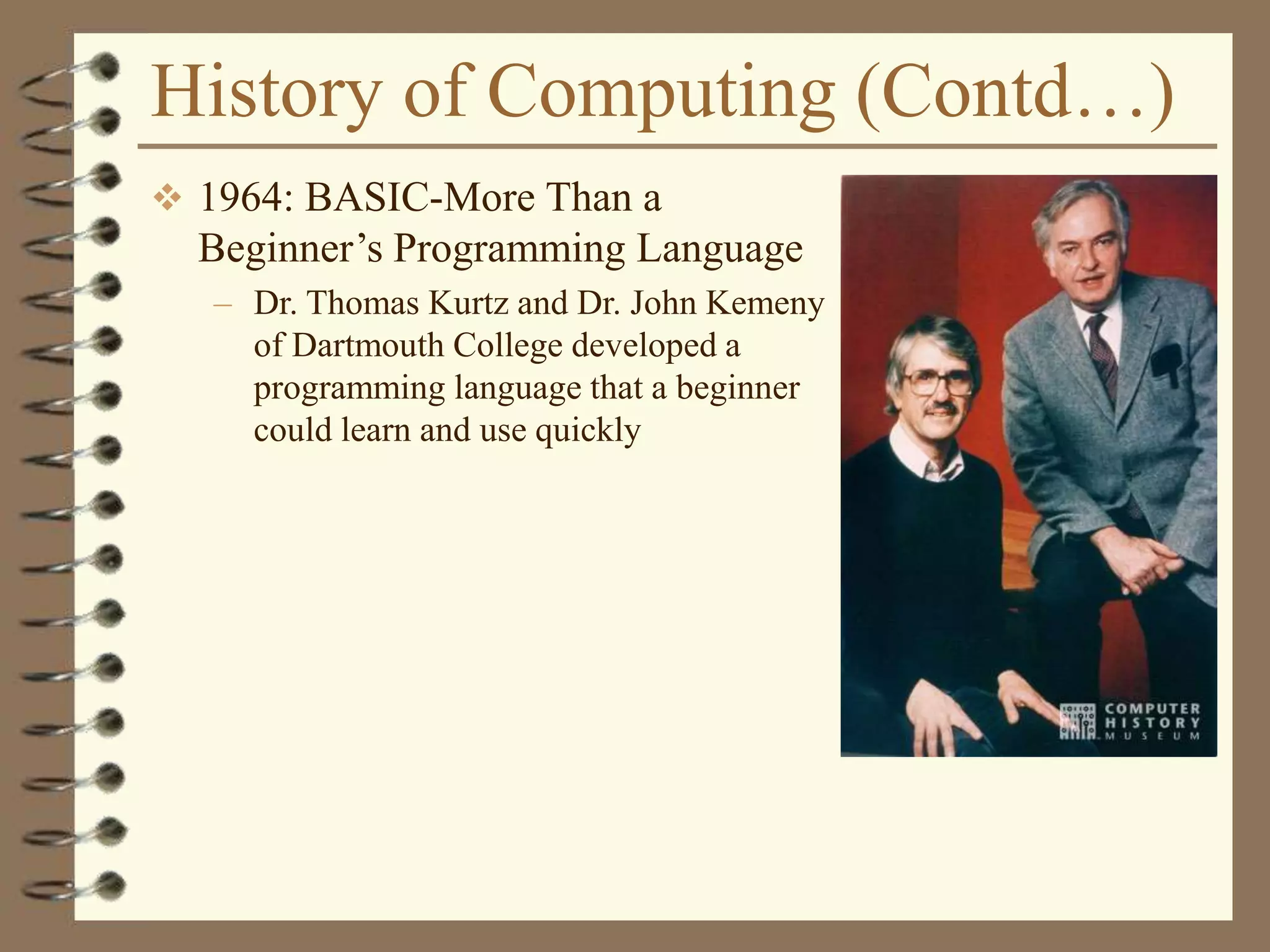 History of Computing (Contd…)
 1964: BASIC-More Than a
Beginner’s Programming Language
– Dr. Thomas Kurtz and Dr. John Kemeny
of Dartmouth College developed a
programming language that a beginner
could learn and use quickly
 