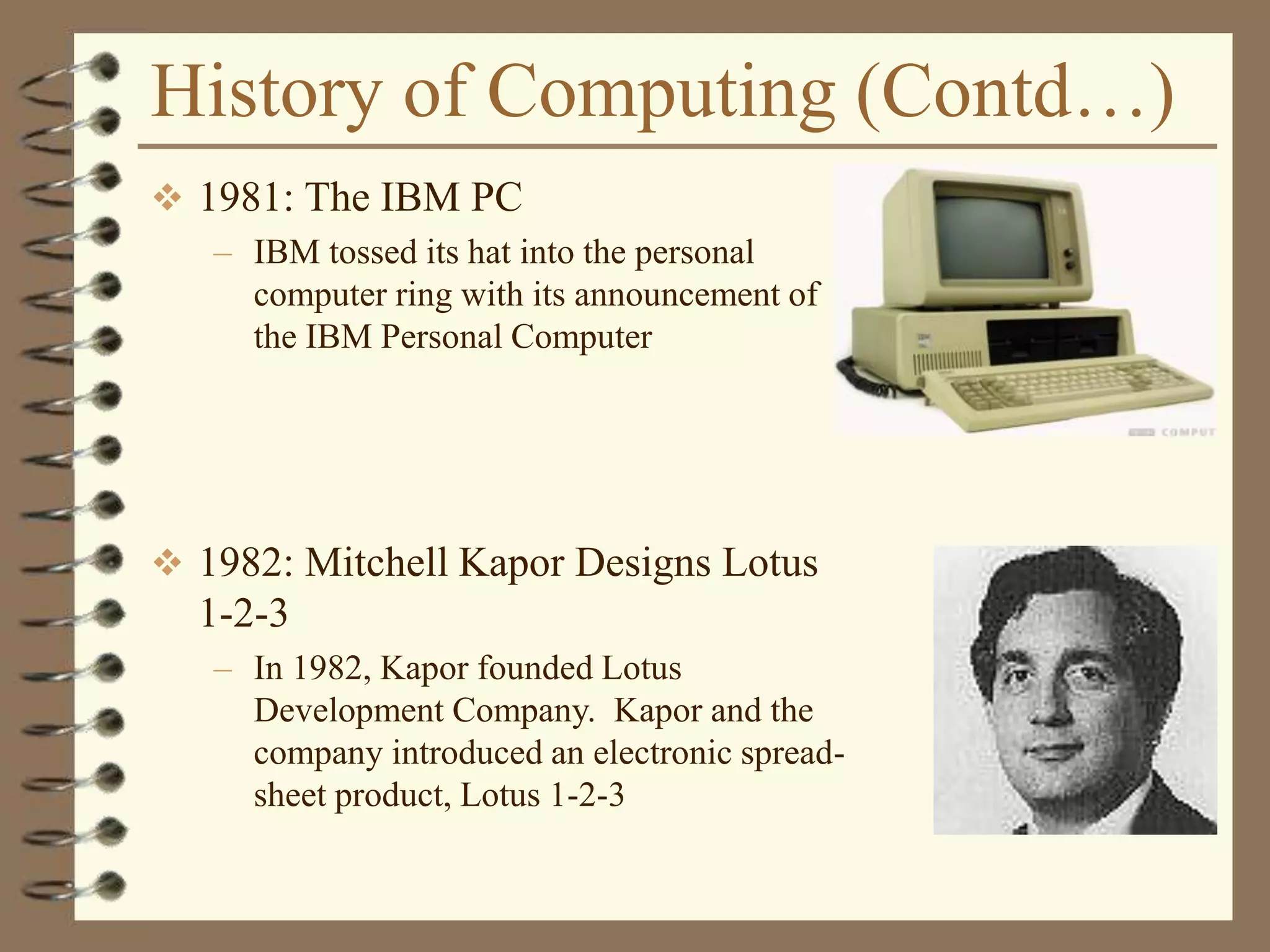History of Computing (Contd…)
 1981: The IBM PC
– IBM tossed its hat into the personal
computer ring with its announcement of
the IBM Personal Computer
 1982: Mitchell Kapor Designs Lotus
1-2-3
– In 1982, Kapor founded Lotus
Development Company. Kapor and the
company introduced an electronic spread-
sheet product, Lotus 1-2-3
 