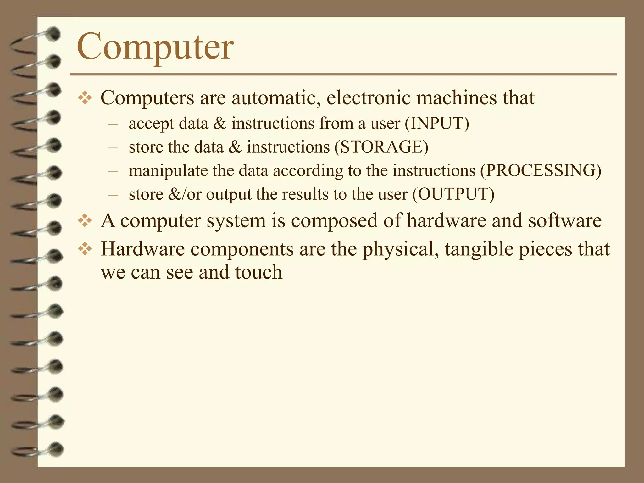 Computer
 Computers are automatic, electronic machines that
– accept data & instructions from a user (INPUT)
– store the data & instructions (STORAGE)
– manipulate the data according to the instructions (PROCESSING)
– store &/or output the results to the user (OUTPUT)
 A computer system is composed of hardware and software
 Hardware components are the physical, tangible pieces that
we can see and touch
 