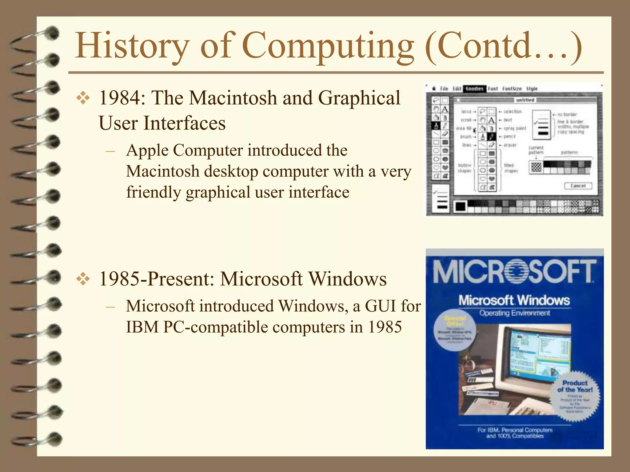 History of Computing (Contd…)
 1984: The Macintosh and Graphical
User Interfaces
– Apple Computer introduced the
Macintosh desktop computer with a very
friendly graphical user interface
 1985-Present: Microsoft Windows
– Microsoft introduced Windows, a GUI for
IBM PC-compatible computers in 1985
 