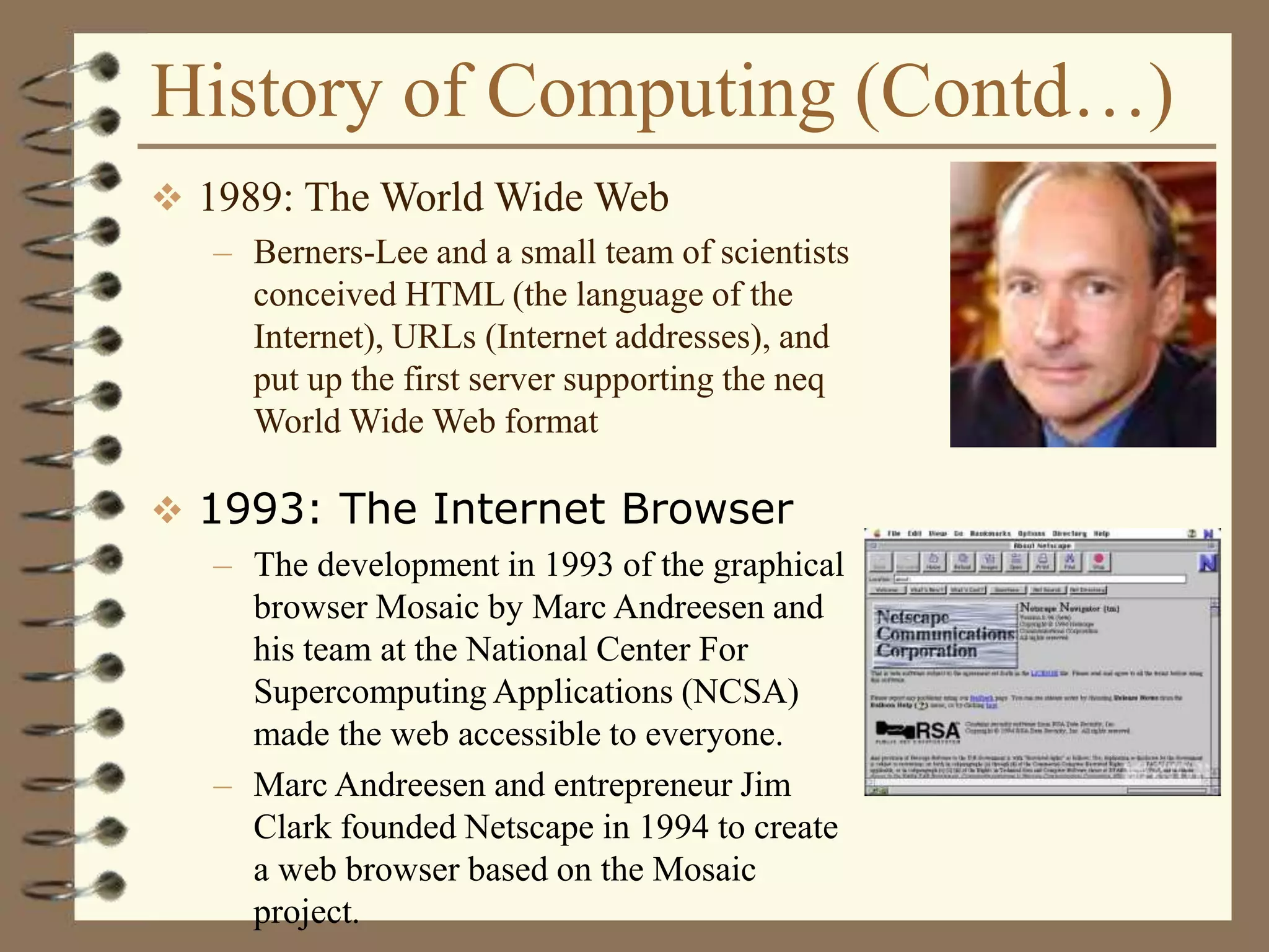 History of Computing (Contd…)
 1989: The World Wide Web
– Berners-Lee and a small team of scientists
conceived HTML (the language of the
Internet), URLs (Internet addresses), and
put up the first server supporting the neq
World Wide Web format
 1993: The Internet Browser
– The development in 1993 of the graphical
browser Mosaic by Marc Andreesen and
his team at the National Center For
Supercomputing Applications (NCSA)
made the web accessible to everyone.
– Marc Andreesen and entrepreneur Jim
Clark founded Netscape in 1994 to create
a web browser based on the Mosaic
project.
 