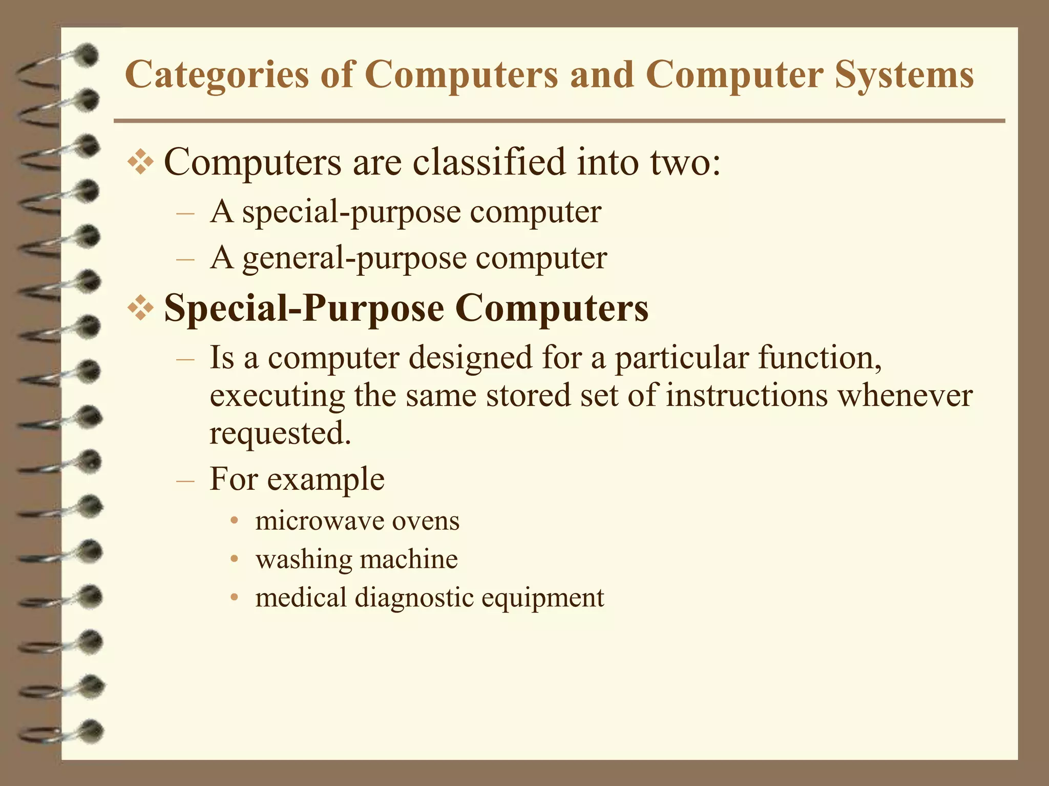 Categories of Computers and Computer Systems
 Computers are classified into two:
– A special-purpose computer
– A general-purpose computer
 Special-Purpose Computers
– Is a computer designed for a particular function,
executing the same stored set of instructions whenever
requested.
– For example
• microwave ovens
• washing machine
• medical diagnostic equipment
 
