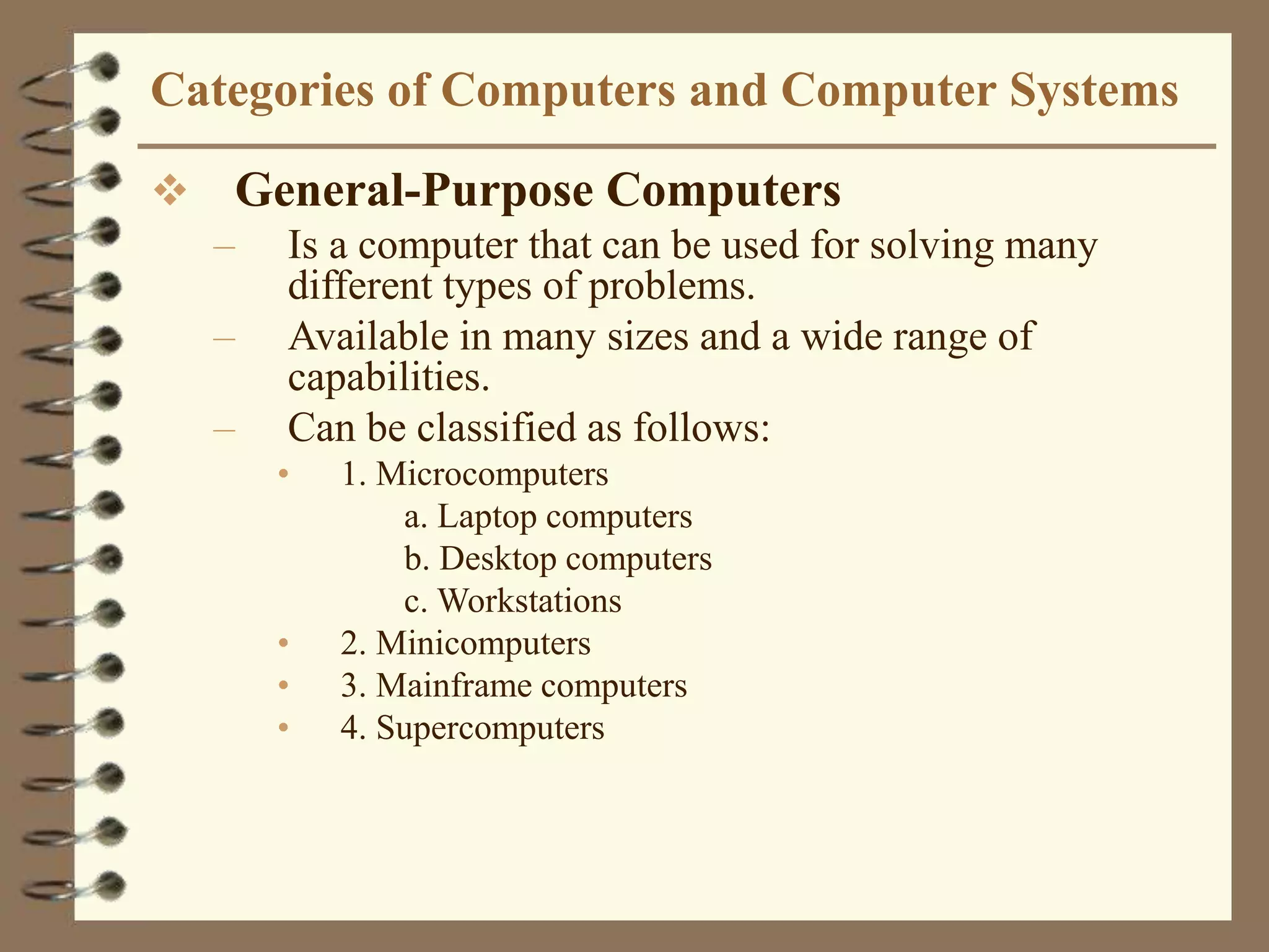 Categories of Computers and Computer Systems
 General-Purpose Computers
– Is a computer that can be used for solving many
different types of problems.
– Available in many sizes and a wide range of
capabilities.
– Can be classified as follows:
• 1. Microcomputers
a. Laptop computers
b. Desktop computers
c. Workstations
• 2. Minicomputers
• 3. Mainframe computers
• 4. Supercomputers
 