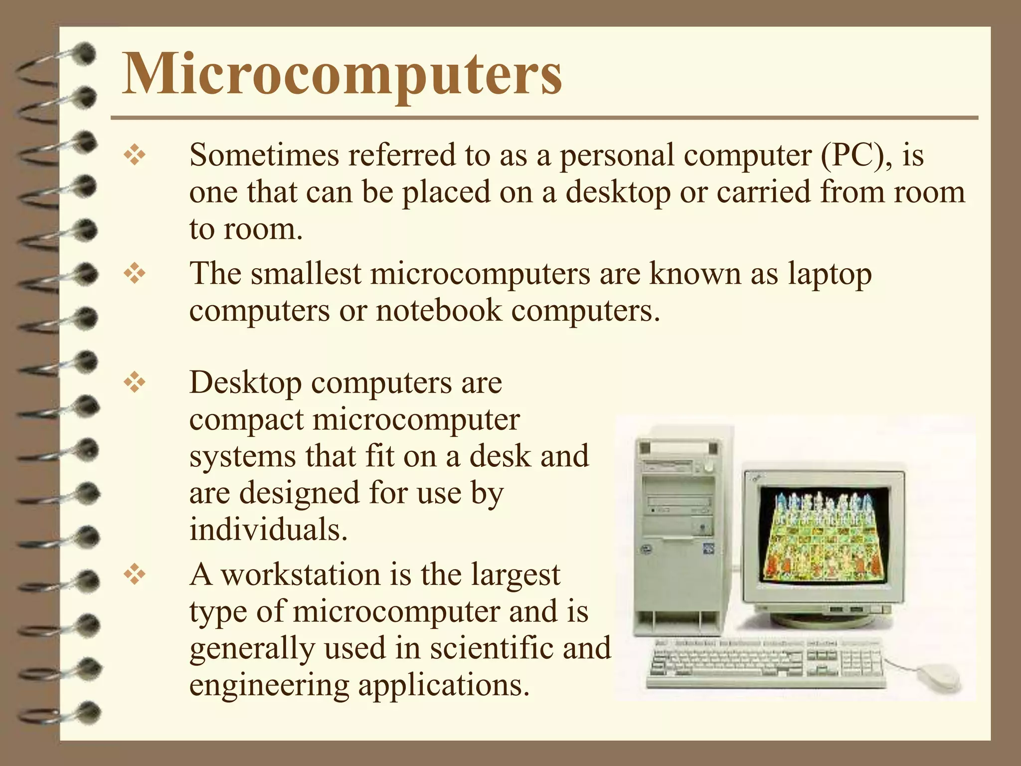 Microcomputers
 Sometimes referred to as a personal computer (PC), is
one that can be placed on a desktop or carried from room
to room.
 The smallest microcomputers are known as laptop
computers or notebook computers.
 Desktop computers are
compact microcomputer
systems that fit on a desk and
are designed for use by
individuals.
 A workstation is the largest
type of microcomputer and is
generally used in scientific and
engineering applications.
 