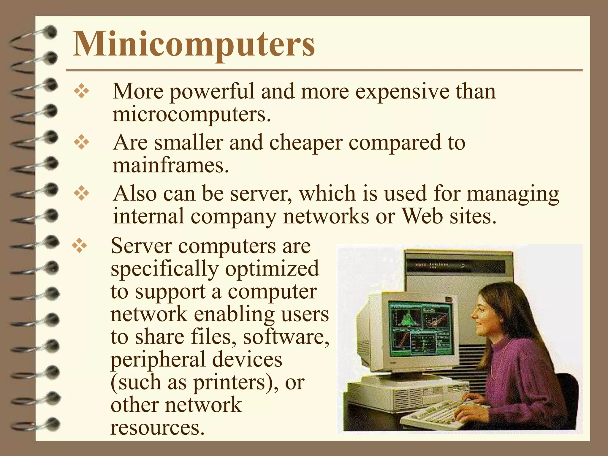 Minicomputers
 More powerful and more expensive than
microcomputers.
 Are smaller and cheaper compared to
mainframes.
 Also can be server, which is used for managing
internal company networks or Web sites.
 Server computers are
specifically optimized
to support a computer
network enabling users
to share files, software,
peripheral devices
(such as printers), or
other network
resources.
 