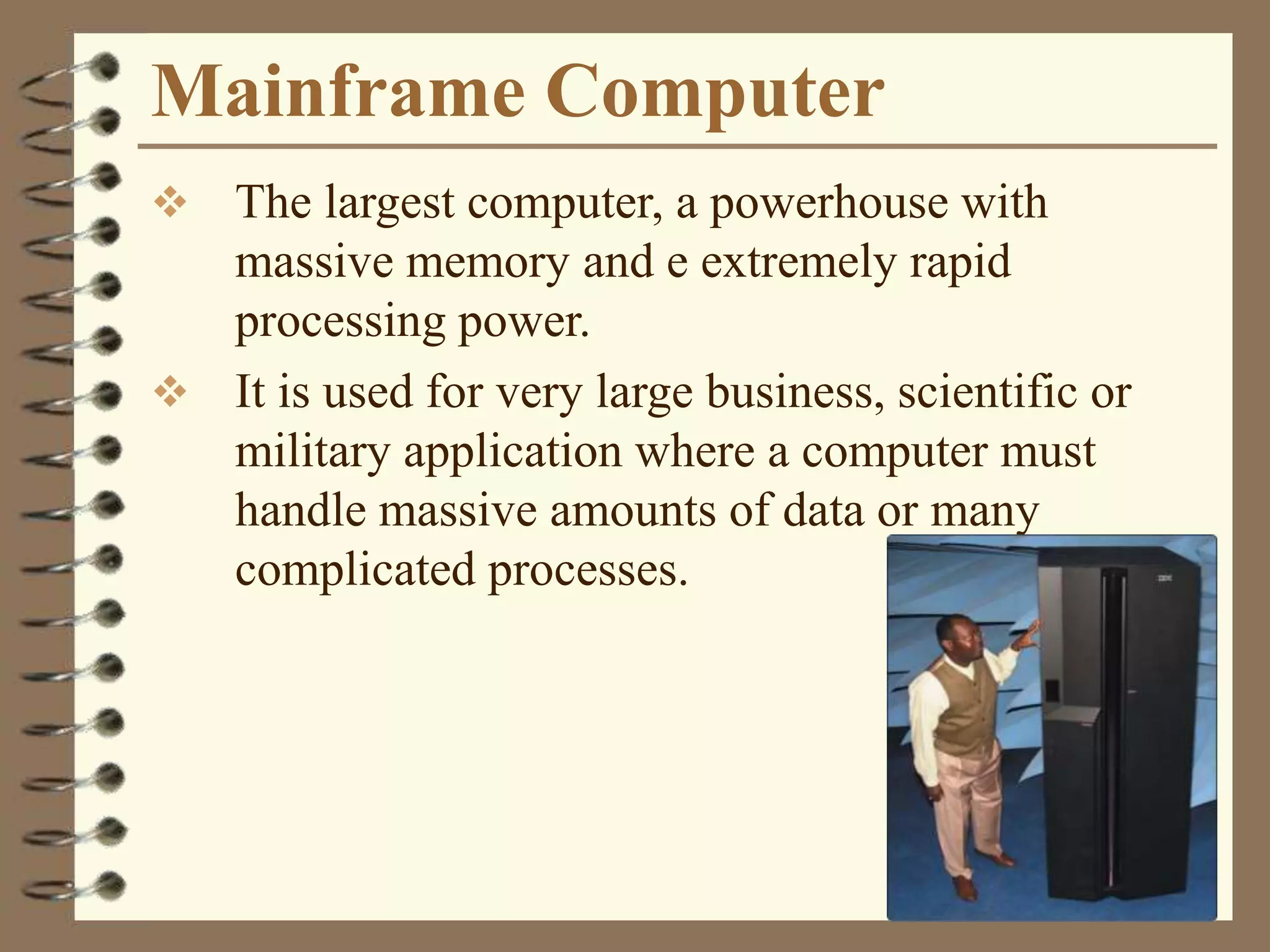 Mainframe Computer
 The largest computer, a powerhouse with
massive memory and e extremely rapid
processing power.
 It is used for very large business, scientific or
military application where a computer must
handle massive amounts of data or many
complicated processes.
 