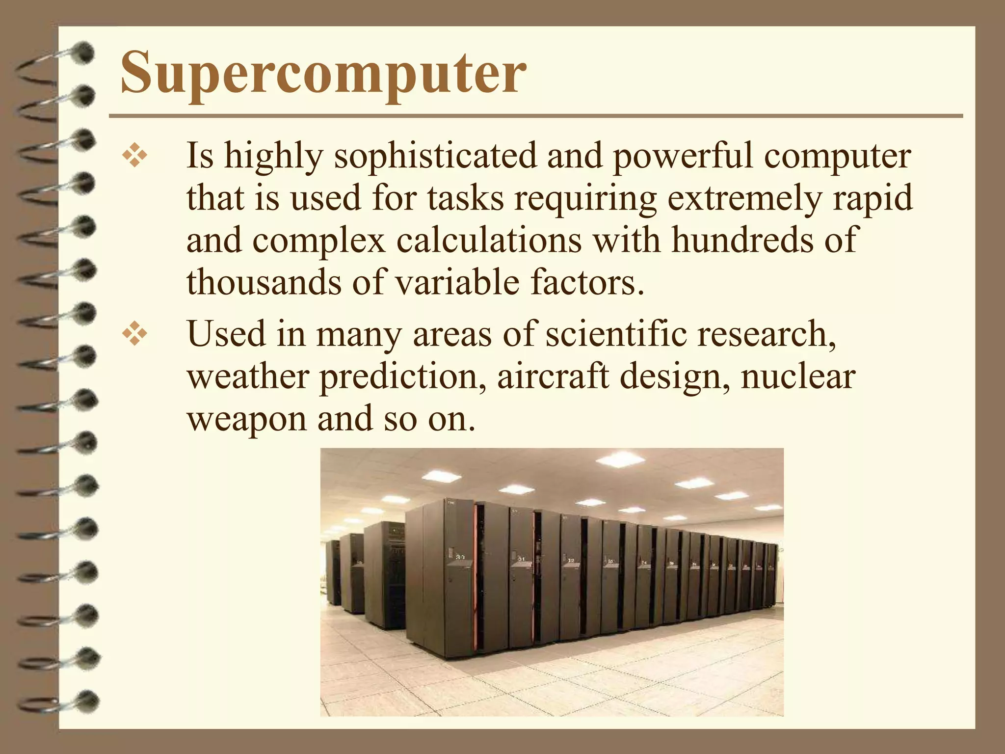 Supercomputer
 Is highly sophisticated and powerful computer
that is used for tasks requiring extremely rapid
and complex calculations with hundreds of
thousands of variable factors.
 Used in many areas of scientific research,
weather prediction, aircraft design, nuclear
weapon and so on.
 