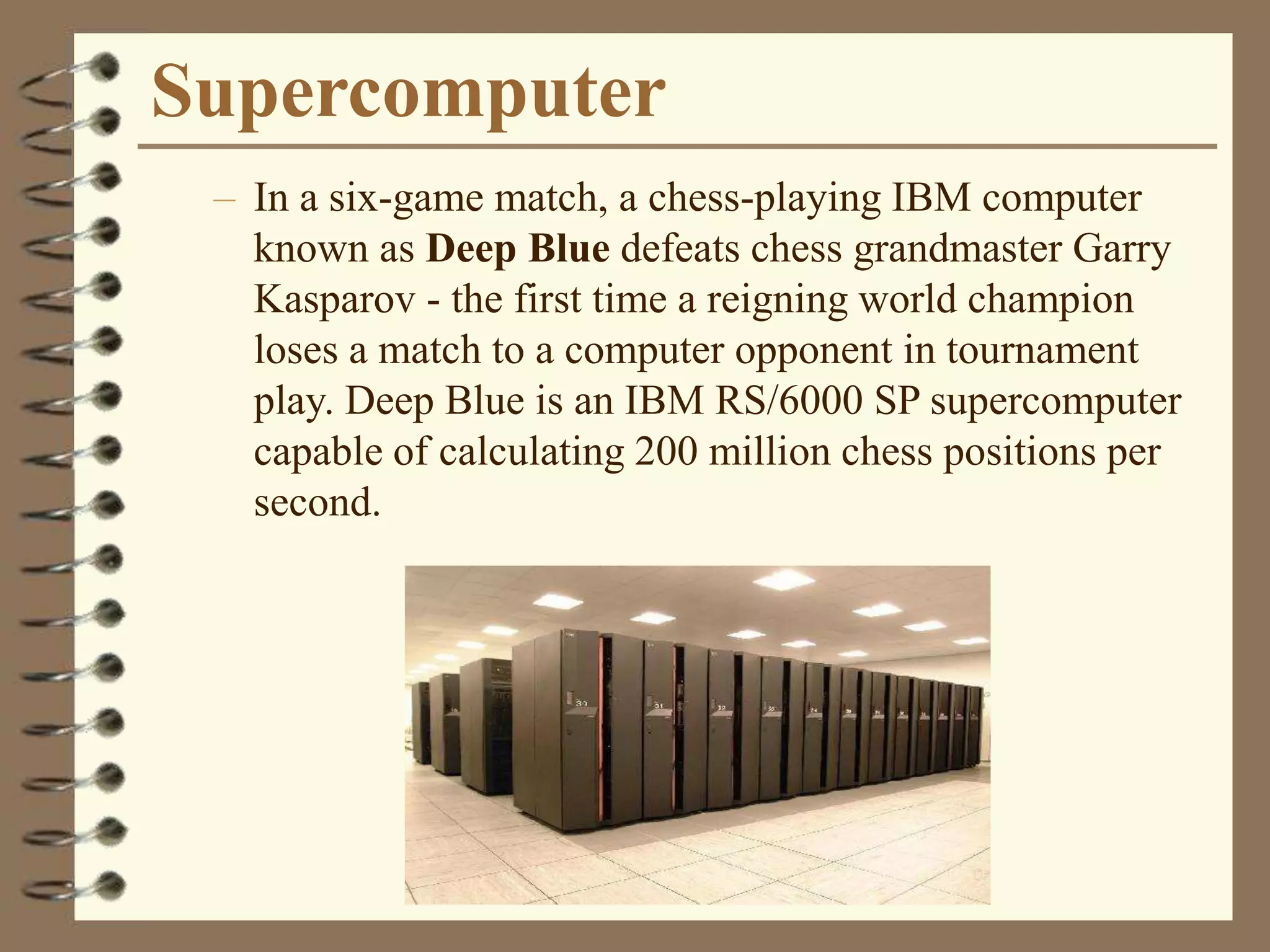 Supercomputer
– In a six-game match, a chess-playing IBM computer
known as Deep Blue defeats chess grandmaster Garry
Kasparov - the first time a reigning world champion
loses a match to a computer opponent in tournament
play. Deep Blue is an IBM RS/6000 SP supercomputer
capable of calculating 200 million chess positions per
second.
 