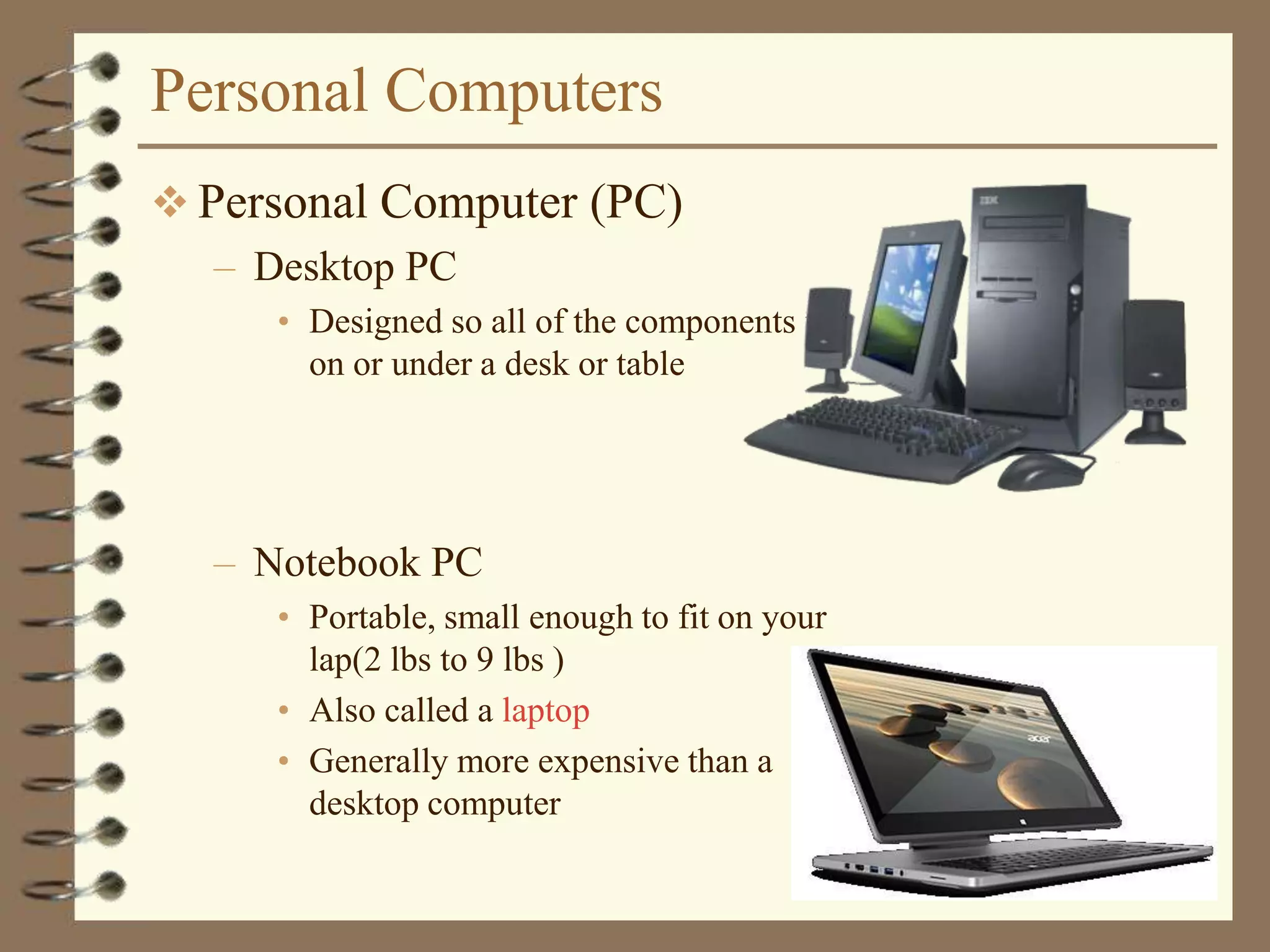 Personal Computers
 Personal Computer (PC)
– Desktop PC
• Designed so all of the components fit
on or under a desk or table
– Notebook PC
• Portable, small enough to fit on your
lap(2 lbs to 9 lbs )
• Also called a laptop
• Generally more expensive than a
desktop computer
 