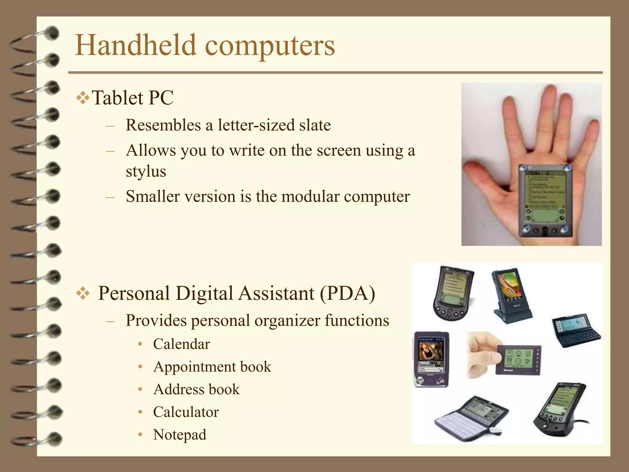 Handheld computers
 Personal Digital Assistant (PDA)
– Provides personal organizer functions
• Calendar
• Appointment book
• Address book
• Calculator
• Notepad
Tablet PC
– Resembles a letter-sized slate
– Allows you to write on the screen using a
stylus
– Smaller version is the modular computer
 