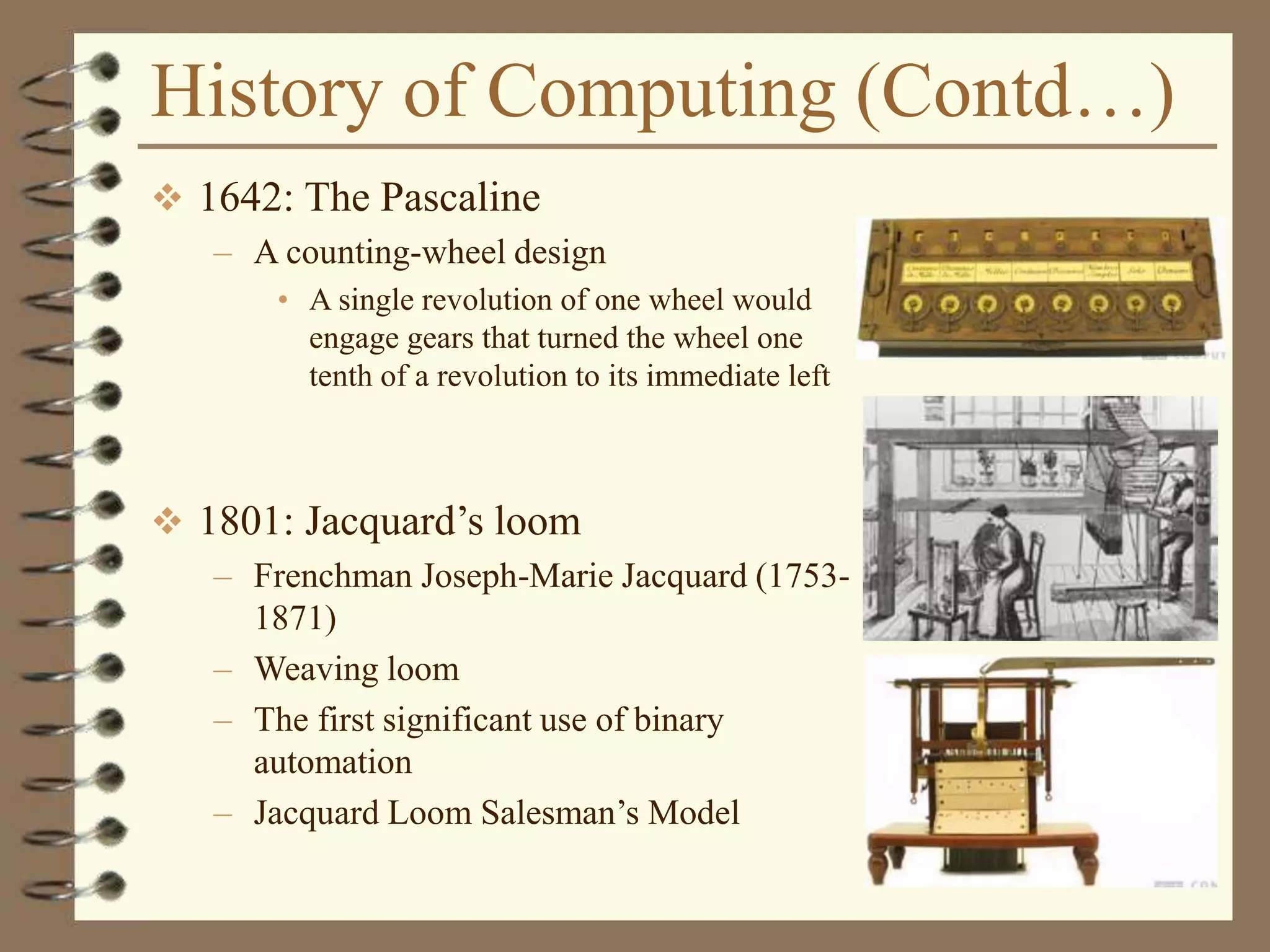 History of Computing (Contd…)
 1642: The Pascaline
– A counting-wheel design
• A single revolution of one wheel would
engage gears that turned the wheel one
tenth of a revolution to its immediate left
 1801: Jacquard’s loom
– Frenchman Joseph-Marie Jacquard (1753-
1871)
– Weaving loom
– The first significant use of binary
automation
– Jacquard Loom Salesman’s Model
 