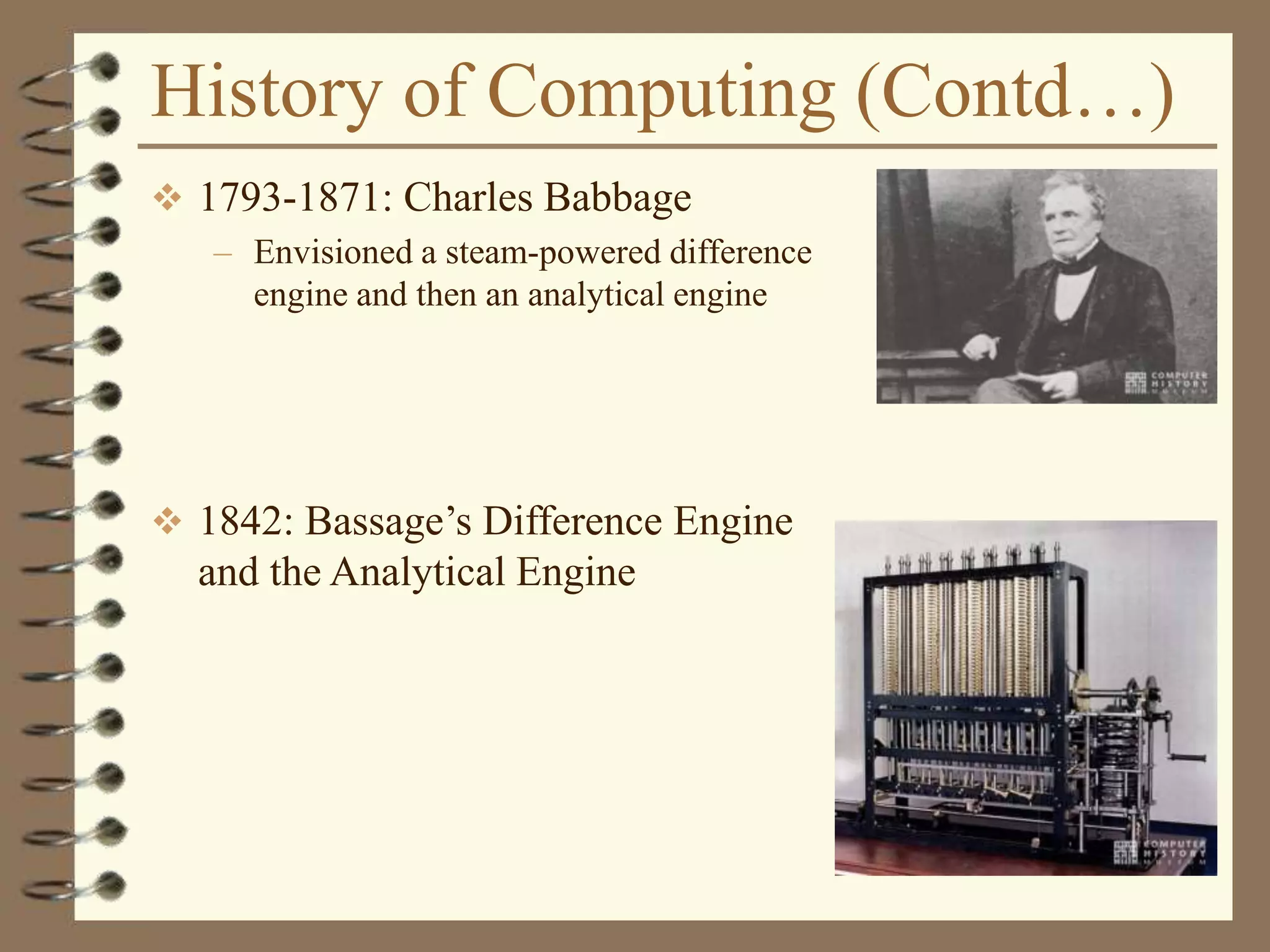 History of Computing (Contd…)
 1793-1871: Charles Babbage
– Envisioned a steam-powered difference
engine and then an analytical engine
 1842: Bassage’s Difference Engine
and the Analytical Engine
 