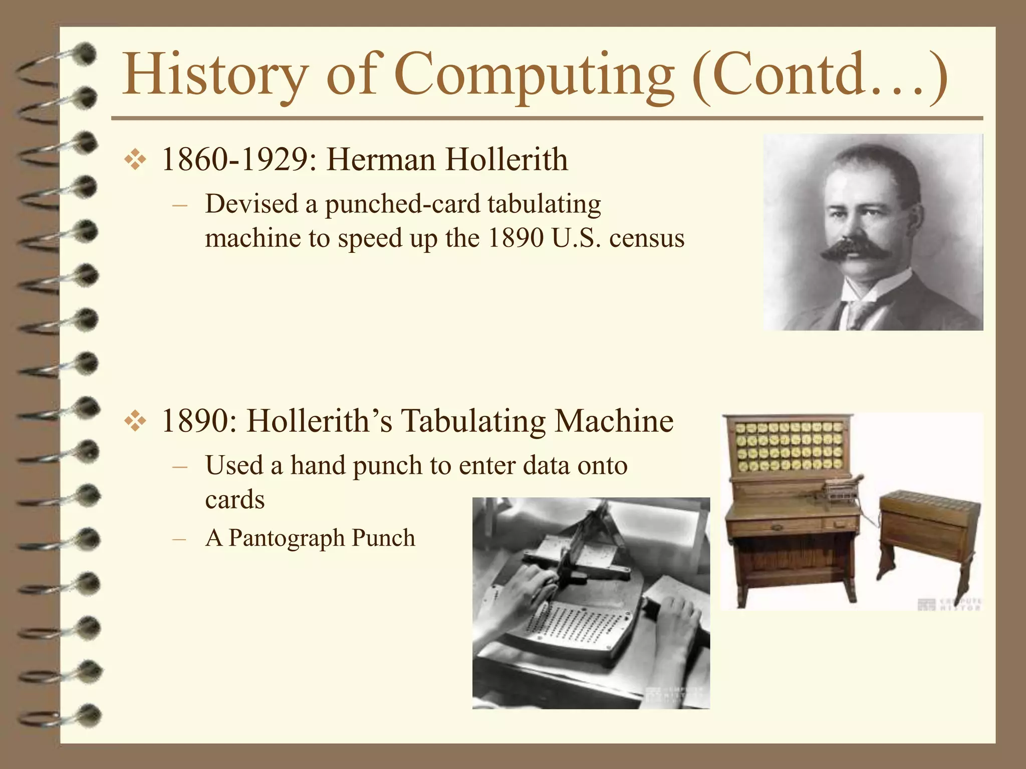 History of Computing (Contd…)
 1860-1929: Herman Hollerith
– Devised a punched-card tabulating
machine to speed up the 1890 U.S. census
 1890: Hollerith’s Tabulating Machine
– Used a hand punch to enter data onto
cards
– A Pantograph Punch
 