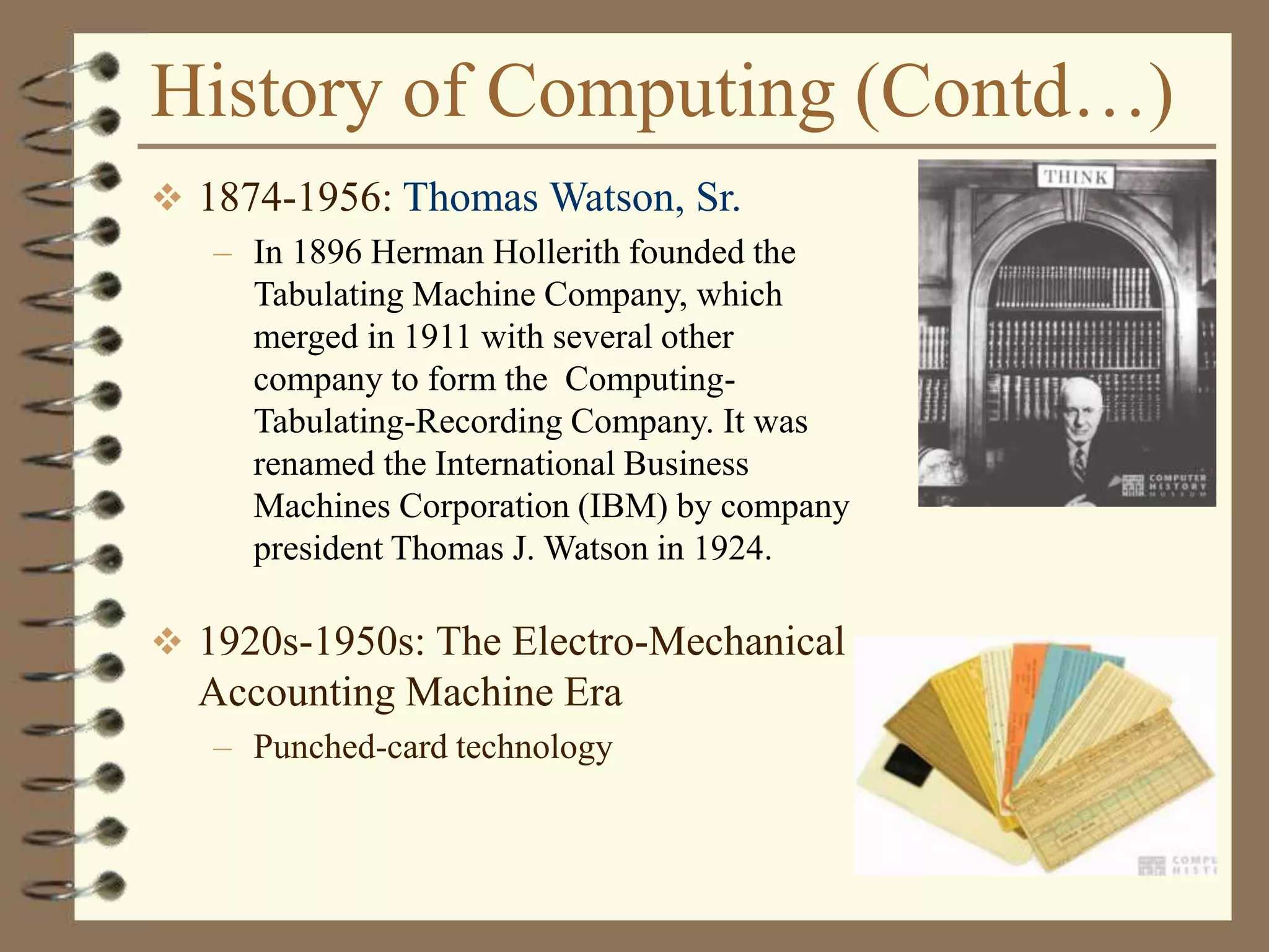 History of Computing (Contd…)
 1874-1956: Thomas Watson, Sr.
– In 1896 Herman Hollerith founded the
Tabulating Machine Company, which
merged in 1911 with several other
company to form the Computing-
Tabulating-Recording Company. It was
renamed the International Business
Machines Corporation (IBM) by company
president Thomas J. Watson in 1924.
 1920s-1950s: The Electro-Mechanical
Accounting Machine Era
– Punched-card technology
 