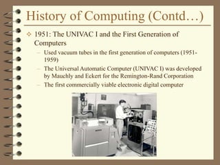 History of Computing (Contd…)
 1951: The UNIVAC I and the First Generation of
Computers
– Used vacuum tubes in the first generation of computers (1951-
1959)
– The Universal Automatic Computer (UNIVAC I) was developed
by Mauchly and Eckert for the Remington-Rand Corporation
– The first commercially viable electronic digital computer
 
