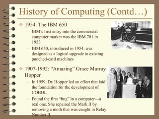History of Computing (Contd…)
 1954: The IBM 650
– IBM’s first entry into the commercial
computer market was the IBM 701 in
1953
– IBM 650, introduced in 1954, was
designed as a logical upgrade to existing
punched-card machines
 1907-1992: “Amazing” Grace Murray
Hopper
– In 1959, Dr. Hopper led an effort that laid
the foundation for the development of
COBOL
– Found the first “bug” in a computer—a
real one. She repaired the Mark II by
removing a moth that was caught in Relay
Number II.
 