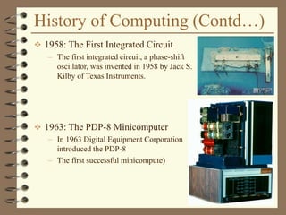 History of Computing (Contd…)
 1958: The First Integrated Circuit
– The first integrated circuit, a phase-shift
oscillator, was invented in 1958 by Jack S.
Kilby of Texas Instruments.
 1963: The PDP-8 Minicomputer
– In 1963 Digital Equipment Corporation
introduced the PDP-8
– The first successful minicompute)
 