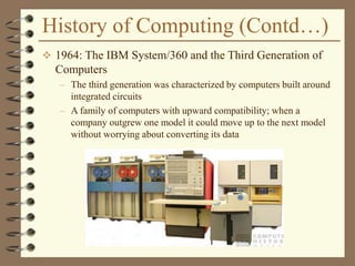 History of Computing (Contd…)
 1964: The IBM System/360 and the Third Generation of
Computers
– The third generation was characterized by computers built around
integrated circuits
– A family of computers with upward compatibility; when a
company outgrew one model it could move up to the next model
without worrying about converting its data
 