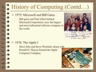 History of Computing (Contd…)
 1975: Microsoft and Bill Gates
– Bill gates and Paul Allen formed
Microsoft Corporation, now the largest
and most influential software company in
the world
 1976: The Apple I
– Steve Jobs and Steve Wozniak, along with
Ronald G. Wayne formed the Apple
Computer Company
 