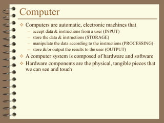 Computer
 Computers are automatic, electronic machines that
– accept data & instructions from a user (INPUT)
– store the data & instructions (STORAGE)
– manipulate the data according to the instructions (PROCESSING)
– store &/or output the results to the user (OUTPUT)
 A computer system is composed of hardware and software
 Hardware components are the physical, tangible pieces that
we can see and touch
 