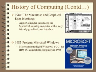 History of Computing (Contd…)
 1984: The Macintosh and Graphical
User Interfaces
– Apple Computer introduced the
Macintosh desktop computer with a very
friendly graphical user interface
 1985-Present: Microsoft Windows
– Microsoft introduced Windows, a GUI for
IBM PC-compatible computers in 1985
 