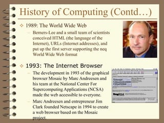 History of Computing (Contd…)
 1989: The World Wide Web
– Berners-Lee and a small team of scientists
conceived HTML (the language of the
Internet), URLs (Internet addresses), and
put up the first server supporting the neq
World Wide Web format
 1993: The Internet Browser
– The development in 1993 of the graphical
browser Mosaic by Marc Andreesen and
his team at the National Center For
Supercomputing Applications (NCSA)
made the web accessible to everyone.
– Marc Andreesen and entrepreneur Jim
Clark founded Netscape in 1994 to create
a web browser based on the Mosaic
project.
 