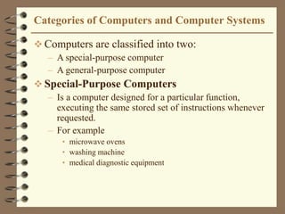Categories of Computers and Computer Systems
 Computers are classified into two:
– A special-purpose computer
– A general-purpose computer
 Special-Purpose Computers
– Is a computer designed for a particular function,
executing the same stored set of instructions whenever
requested.
– For example
• microwave ovens
• washing machine
• medical diagnostic equipment
 