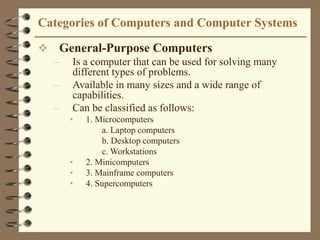 Categories of Computers and Computer Systems
 General-Purpose Computers
– Is a computer that can be used for solving many
different types of problems.
– Available in many sizes and a wide range of
capabilities.
– Can be classified as follows:
• 1. Microcomputers
a. Laptop computers
b. Desktop computers
c. Workstations
• 2. Minicomputers
• 3. Mainframe computers
• 4. Supercomputers
 