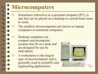 Microcomputers
 Sometimes referred to as a personal computer (PC), is
one that can be placed on a desktop or carried from room
to room.
 The smallest microcomputers are known as laptop
computers or notebook computers.
 Desktop computers are
compact microcomputer
systems that fit on a desk and
are designed for use by
individuals.
 A workstation is the largest
type of microcomputer and is
generally used in scientific and
engineering applications.
 