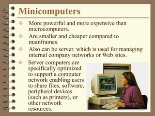Minicomputers
 More powerful and more expensive than
microcomputers.
 Are smaller and cheaper compared to
mainframes.
 Also can be server, which is used for managing
internal company networks or Web sites.
 Server computers are
specifically optimized
to support a computer
network enabling users
to share files, software,
peripheral devices
(such as printers), or
other network
resources.
 