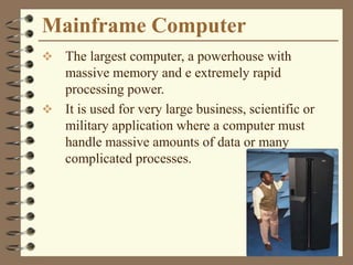 Mainframe Computer
 The largest computer, a powerhouse with
massive memory and e extremely rapid
processing power.
 It is used for very large business, scientific or
military application where a computer must
handle massive amounts of data or many
complicated processes.
 