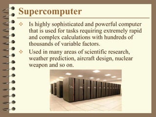 Supercomputer
 Is highly sophisticated and powerful computer
that is used for tasks requiring extremely rapid
and complex calculations with hundreds of
thousands of variable factors.
 Used in many areas of scientific research,
weather prediction, aircraft design, nuclear
weapon and so on.
 