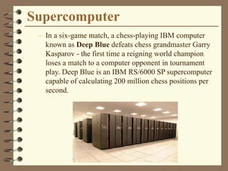 Supercomputer
– In a six-game match, a chess-playing IBM computer
known as Deep Blue defeats chess grandmaster Garry
Kasparov - the first time a reigning world champion
loses a match to a computer opponent in tournament
play. Deep Blue is an IBM RS/6000 SP supercomputer
capable of calculating 200 million chess positions per
second.
 