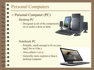 Personal Computers
 Personal Computer (PC)
– Desktop PC
• Designed so all of the components fit
on or under a desk or table
– Notebook PC
• Portable, small enough to fit on your
lap(2 lbs to 9 lbs )
• Also called a laptop
• Generally more expensive than a
desktop computer
 